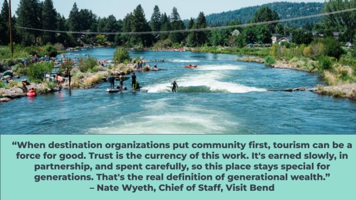 “When destination organizations put community first, tourism can be a force for good. Trust is the currency of this work. It's earned slowly, in partnership, and spent carefully, so this place stays special for generations. That's the real definition of generational wealth.” – Nate Wyeth, Chief of Staff, Visit Bend